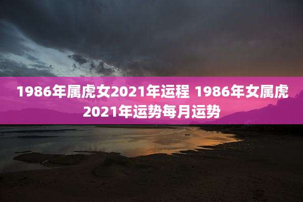 1986年属虎女2021年运程 1986年女属虎2021年运势每月运势