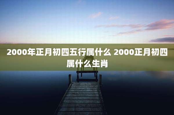 2000年正月初四五行属什么 2000正月初四属什么生肖
