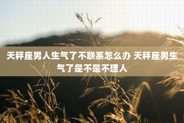 天秤座男人生气了不联系怎么办 天秤座男生气了是不是不理人