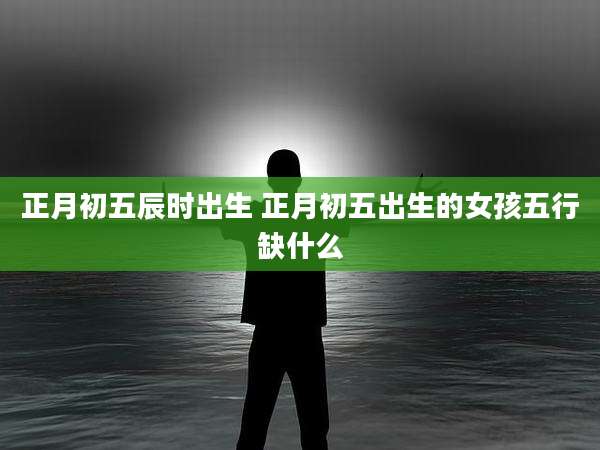 正月初五辰时出生 正月初五出生的女孩五行缺什么