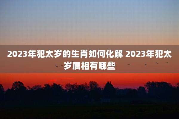 2023年犯太岁的生肖如何化解 2023年犯太岁属相有哪些