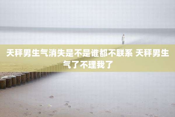 天秤男生气消失是不是谁都不联系 天秤男生气了不理我了