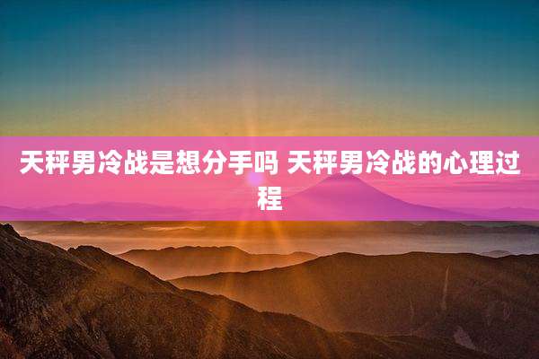 天秤男冷战是想分手吗 天秤男冷战的心理过程