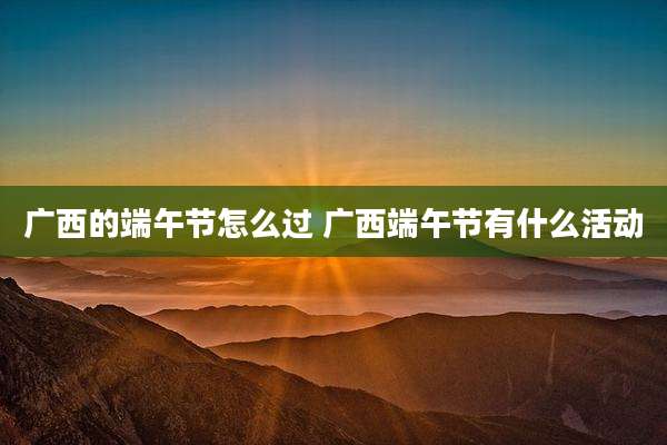 广西的端午节怎么过 广西端午节有什么活动