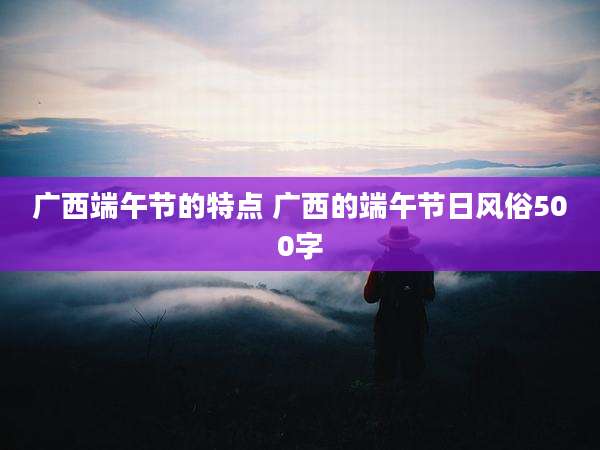 广西端午节的特点 广西的端午节日风俗500字