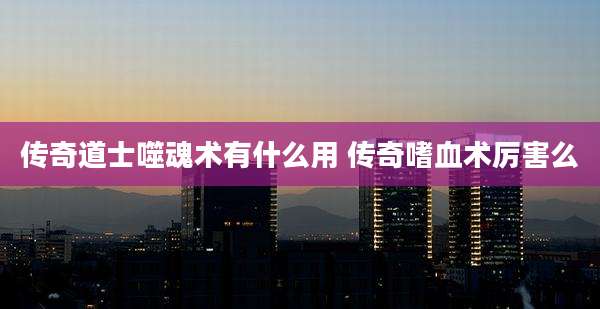 传奇道士噬魂术有什么用 传奇嗜血术厉害么