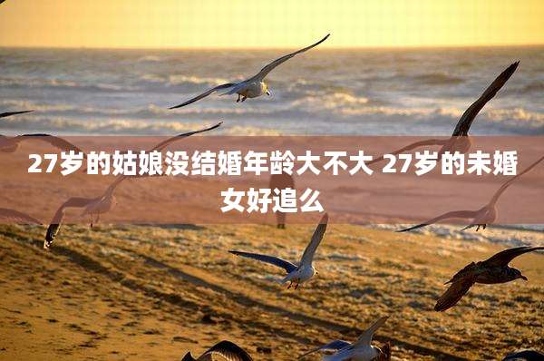 27岁的姑娘没结婚年龄大不大 27岁的未婚女好追么