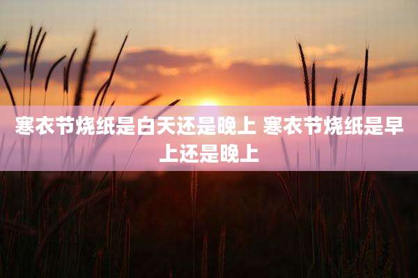 寒衣节烧纸是白天还是晚上 寒衣节烧纸是早上还是晚上