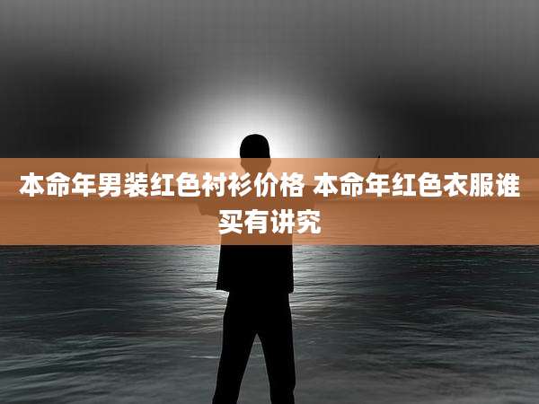 本命年男装红色衬衫价格 本命年红色衣服谁买有讲究
