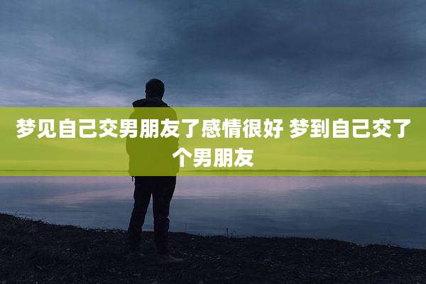 梦见自己交男朋友了感情很好 梦到自己交了个男朋友