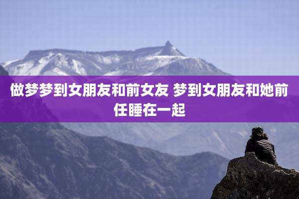 做梦梦到女朋友和前女友 梦到女朋友和她前任睡在一起