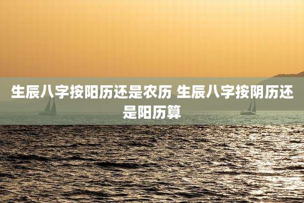 生辰八字按阳历还是农历 生辰八字按阴历还是阳历算