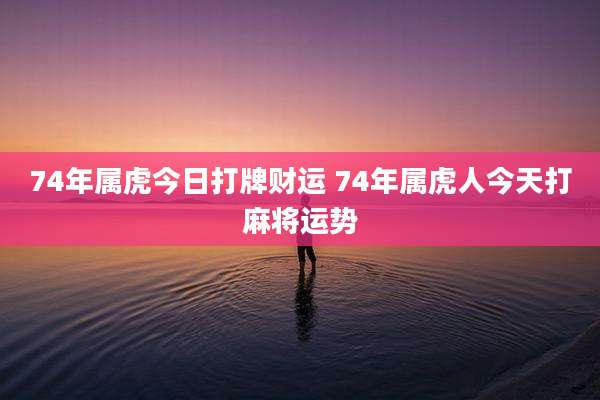 74年属虎今日打牌财运 74年属虎人今天打麻将运势