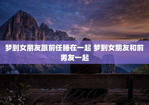 梦到女朋友跟前任睡在一起 梦到女朋友和前男友一起