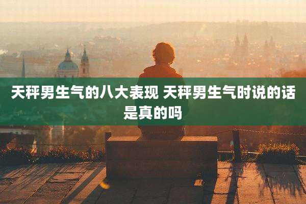 天秤男生气的八大表现 天秤男生气时说的话是真的吗