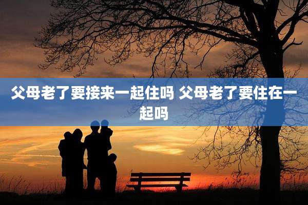 父母老了要接来一起住吗 父母老了要住在一起吗