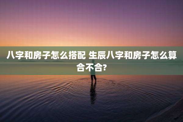 八字和房子怎么搭配 生辰八字和房子怎么算合不合?