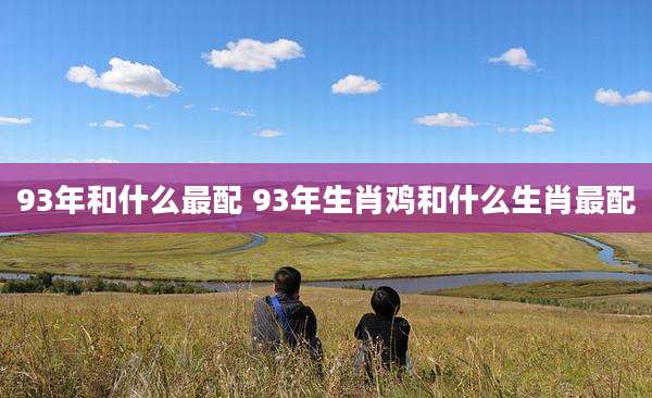 93年和什么最配 93年生肖鸡和什么生肖最配