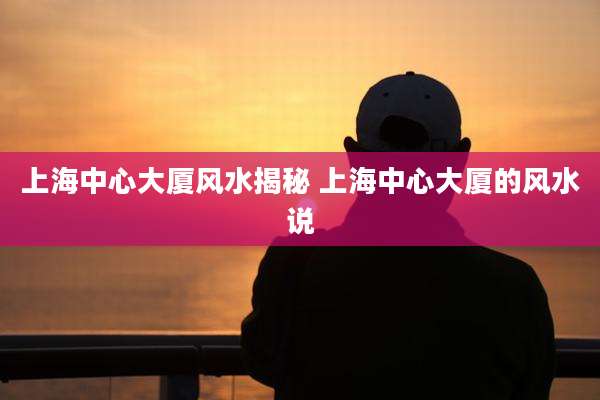 上海中心大厦风水揭秘 上海中心大厦的风水说