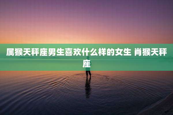 属猴天秤座男生喜欢什么样的女生 肖猴天秤座