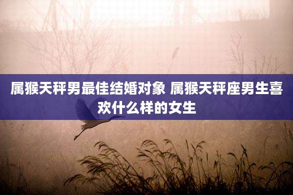 属猴天秤男最佳结婚对象 属猴天秤座男生喜欢什么样的女生