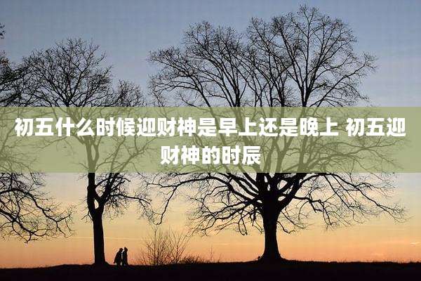 初五什么时候迎财神是早上还是晚上 初五迎财神的时辰