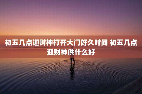 初五几点迎财神打开大门好久时间 初五几点迎财神供什么好
