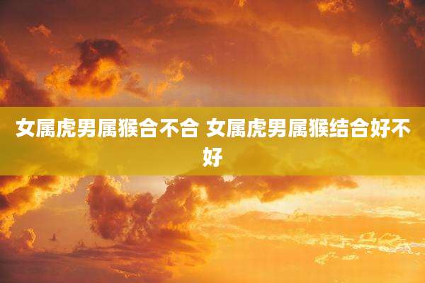 女属虎男属猴合不合 女属虎男属猴结合好不好