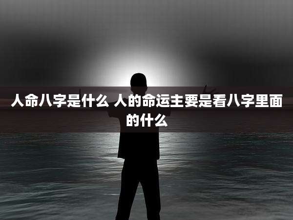 人命八字是什么 人的命运主要是看八字里面的什么
