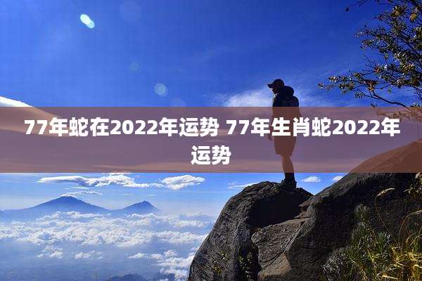 77年蛇在2022年运势 77年生肖蛇2022年运势