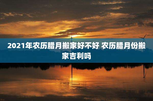 2021年农历腊月搬家好不好 农历腊月份搬家吉利吗