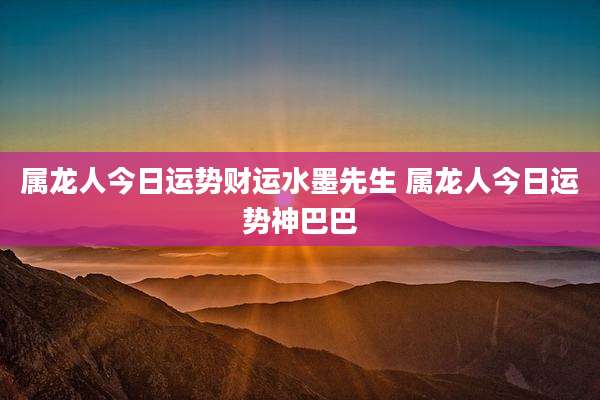 属龙人今日运势财运水墨先生 属龙人今日运势神巴巴