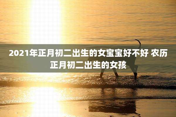 2021年正月初二出生的女宝宝好不好 农历正月初二出生的女孩