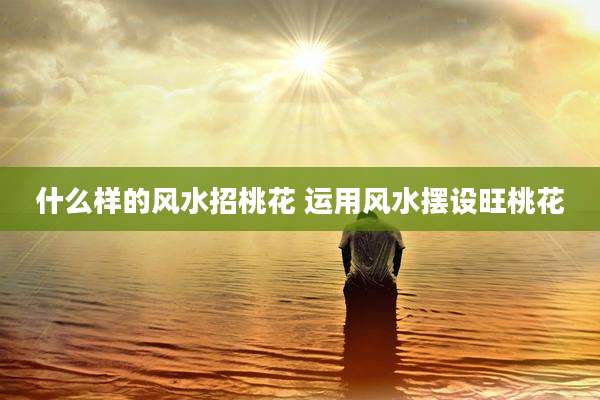 什么样的风水招桃花 运用风水摆设旺桃花