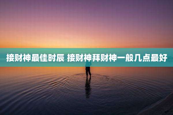 接财神最佳时辰 接财神拜财神一般几点最好