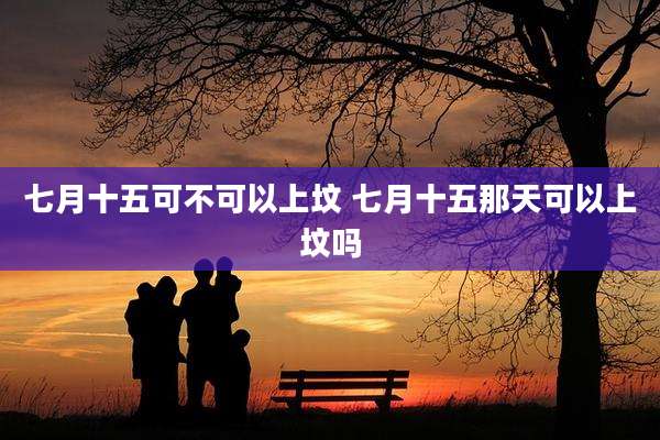 七月十五可不可以上坟 七月十五那天可以上坟吗