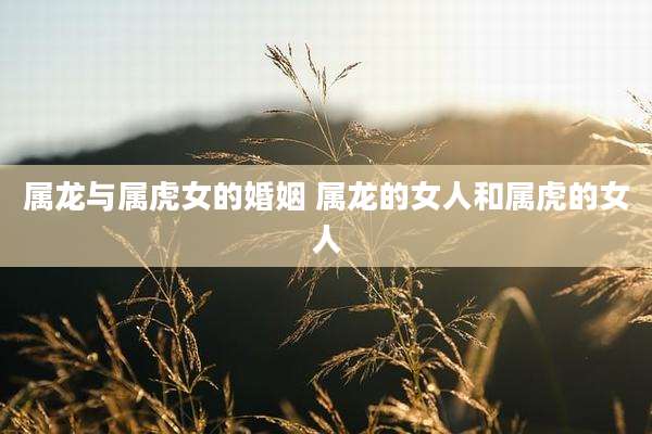 属龙与属虎女的婚姻 属龙的女人和属虎的女人