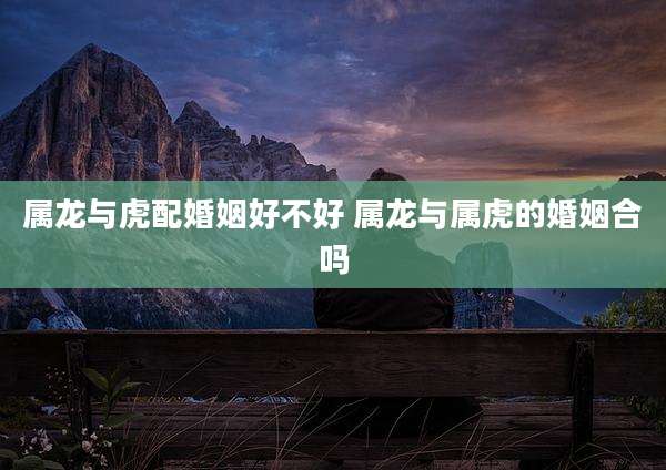 属龙与虎配婚姻好不好 属龙与属虎的婚姻合吗