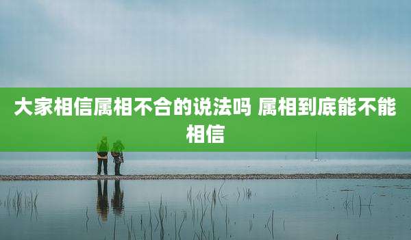 大家相信属相不合的说法吗 属相到底能不能相信
