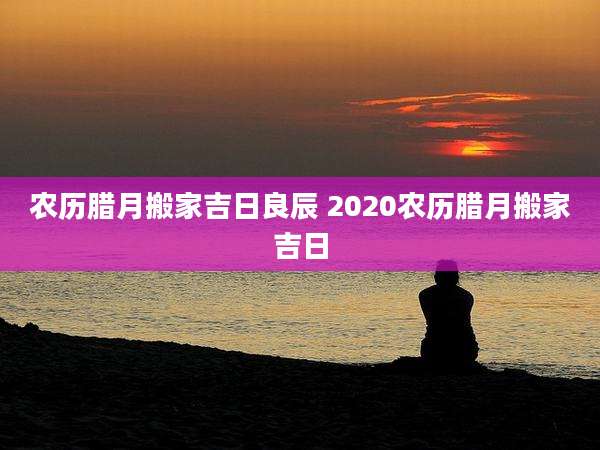 农历腊月搬家吉日良辰 2020农历腊月搬家吉日