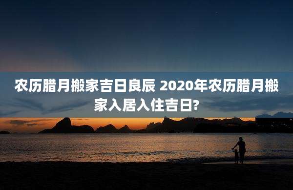农历腊月搬家吉日良辰 2020年农历腊月搬家入居入住吉日?
