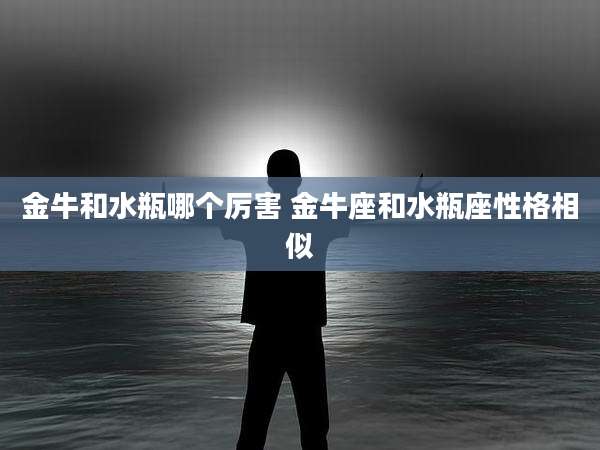 金牛和水瓶哪个厉害 金牛座和水瓶座性格相似