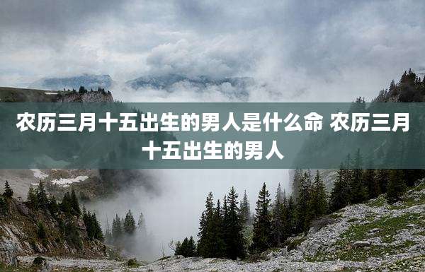 农历三月十五出生的男人是什么命 农历三月十五出生的男人