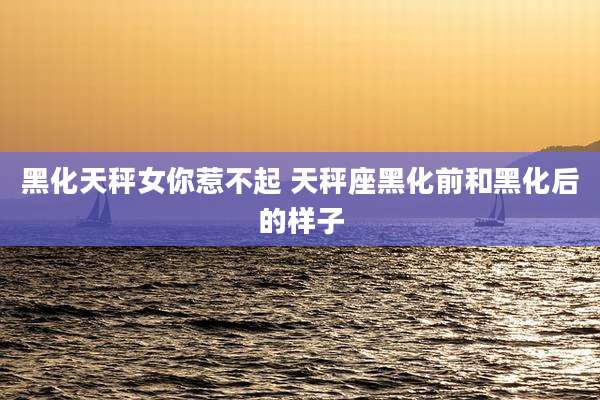 黑化天秤女你惹不起 天秤座黑化前和黑化后的样子