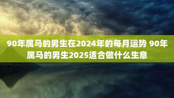 90年属马的男生在2024年的每月运势 90年属马的男生2025适合做什么生意