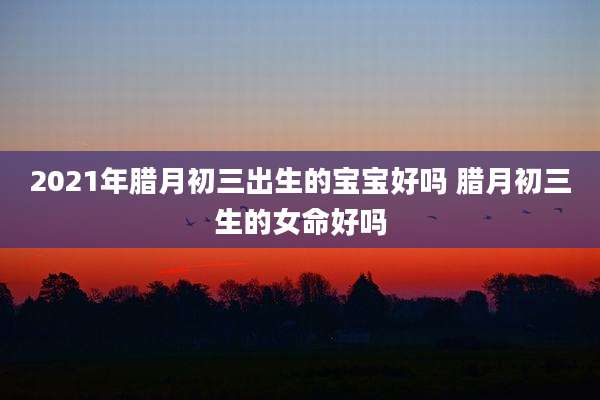 2021年腊月初三出生的宝宝好吗 腊月初三生的女命好吗