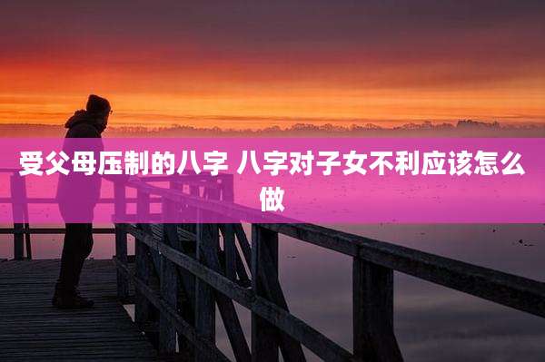 受父母压制的八字 八字对子女不利应该怎么做