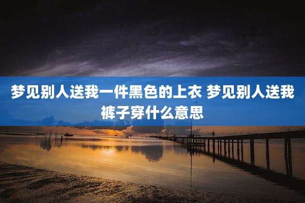 梦见别人送我一件黑色的上衣 梦见别人送我裤子穿什么意思