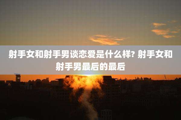 射手女和射手男谈恋爱是什么样? 射手女和射手男最后的最后