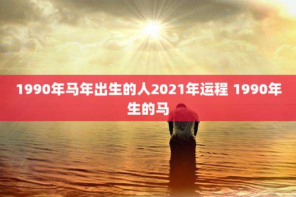 1990年马年出生的人2021年运程 1990年生的马